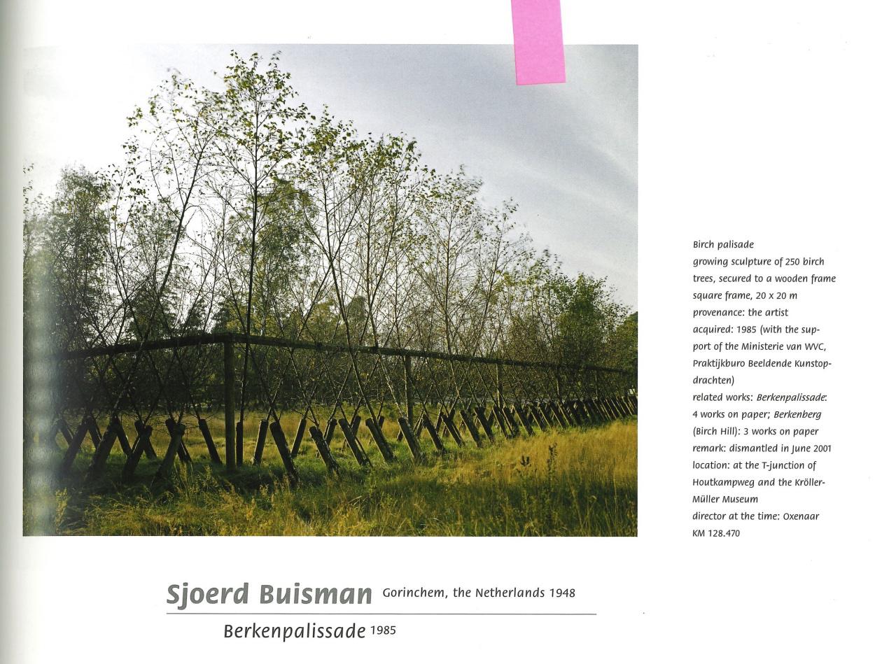 a scan from a catalog, with a photograph of a row of birch trees, supported by a structure that looks like a fence. the text reads: Birch palisade. growing sculpture of 250 birch trees, secured to a wooden frame square frame, 20 x 20 m. provenance: the artist. acquired: 1985 (with the support of the Ministerie van WVC Praktiikburo Beeldende Kunstop-drachten.) related works: Berkenpalissade: 4 works on paper; Berkenberg (Birch Hill): 3 works on paper remark: dismantled in lune 2001 location: at the T-junction of Houtkampweg and the Kröller-Müller Museum.